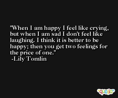 When I am happy I feel like crying, but when I am sad I don't feel like laughing. I think it is better to be happy; then you get two feelings for the price of one. -Lily Tomlin