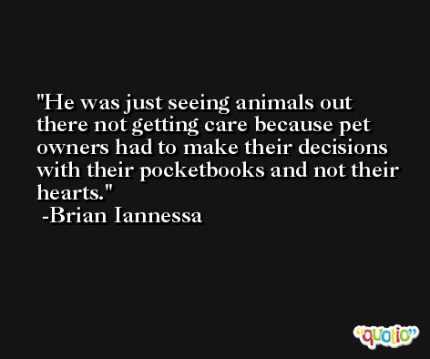 He was just seeing animals out there not getting care because pet owners had to make their decisions with their pocketbooks and not their hearts. -Brian Iannessa