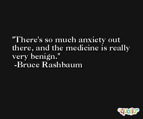 There's so much anxiety out there, and the medicine is really very benign. -Bruce Rashbaum