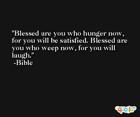 Blessed are you who hunger now, for you will be satisfied. Blessed are you who weep now, for you will laugh. -Bible