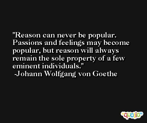 Reason can never be popular. Passions and feelings may become popular, but reason will always remain the sole property of a few eminent individuals. -Johann Wolfgang von Goethe