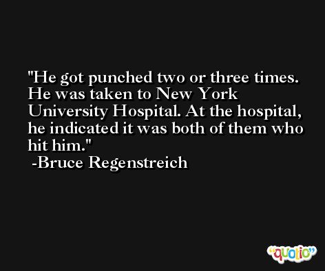He got punched two or three times. He was taken to New York University Hospital. At the hospital, he indicated it was both of them who hit him. -Bruce Regenstreich