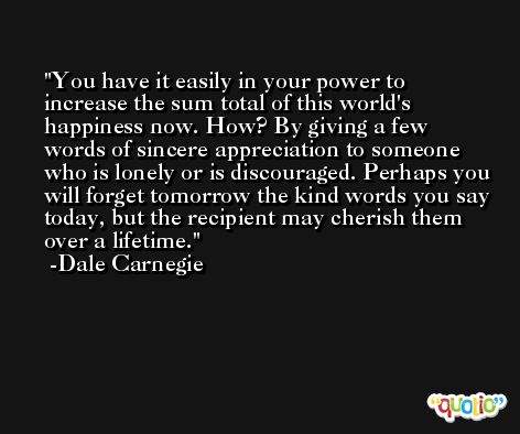 You have it easily in your power to increase the sum total of this world's happiness now. How? By giving a few words of sincere appreciation to someone who is lonely or is discouraged. Perhaps you will forget tomorrow the kind words you say today, but the recipient may cherish them over a lifetime. -Dale Carnegie