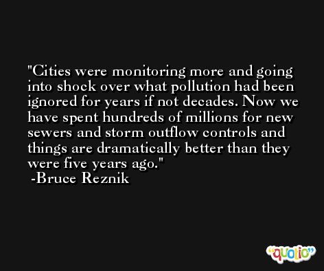 Cities were monitoring more and going into shock over what pollution had been ignored for years if not decades. Now we have spent hundreds of millions for new sewers and storm outflow controls and things are dramatically better than they were five years ago. -Bruce Reznik