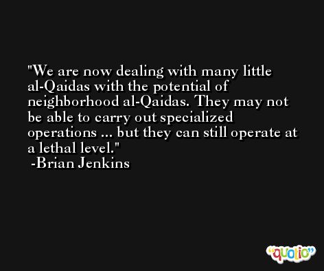 We are now dealing with many little al-Qaidas with the potential of neighborhood al-Qaidas. They may not be able to carry out specialized operations ... but they can still operate at a lethal level. -Brian Jenkins