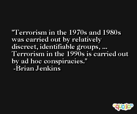 Terrorism in the 1970s and 1980s was carried out by relatively discreet, identifiable groups, ... Terrorism in the 1990s is carried out by ad hoc conspiracies. -Brian Jenkins