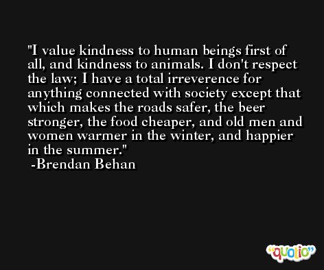 I value kindness to human beings first of all, and kindness to animals. I don't respect the law; I have a total irreverence for anything connected with society except that which makes the roads safer, the beer stronger, the food cheaper, and old men and women warmer in the winter, and happier in the summer. -Brendan Behan