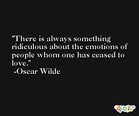 There is always something ridiculous about the emotions of people whom one has ceased to love. -Oscar Wilde
