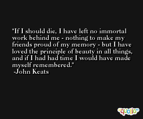If I should die, I have left no immortal work behind me - nothing to make my friends proud of my memory - but I have loved the principle of beauty in all things, and if I had had time I would have made myself remembered. -John Keats
