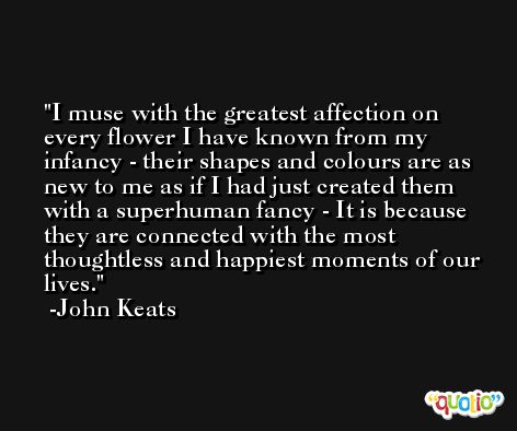 I muse with the greatest affection on every flower I have known from my infancy - their shapes and colours are as new to me as if I had just created them with a superhuman fancy - It is because they are connected with the most thoughtless and happiest moments of our lives. -John Keats