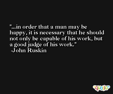 ...in order that a man may be happy, it is necessary that he should not only be capable of his work, but a good judge of his work. -John Ruskin