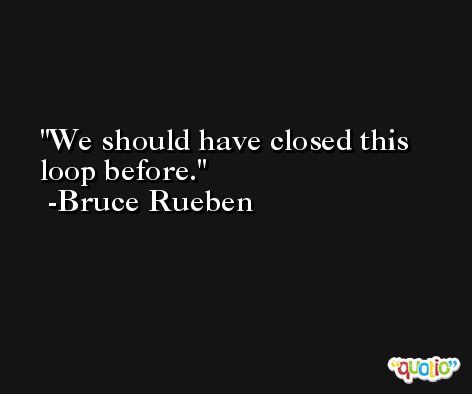 We should have closed this loop before. -Bruce Rueben