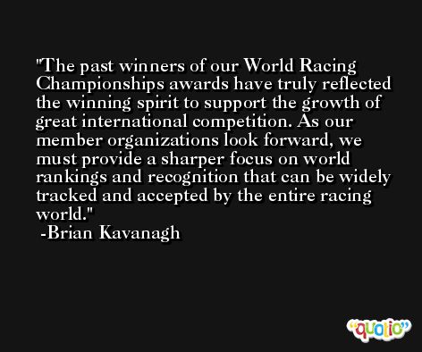 The past winners of our World Racing Championships awards have truly reflected the winning spirit to support the growth of great international competition. As our member organizations look forward, we must provide a sharper focus on world rankings and recognition that can be widely tracked and accepted by the entire racing world. -Brian Kavanagh