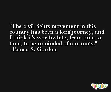 The civil rights movement in this country has been a long journey, and I think it's worthwhile, from time to time, to be reminded of our roots. -Bruce S. Gordon