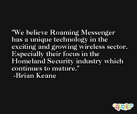 We believe Roaming Messenger has a unique technology in the exciting and growing wireless sector. Especially their focus in the Homeland Security industry which continues to mature. -Brian Keane