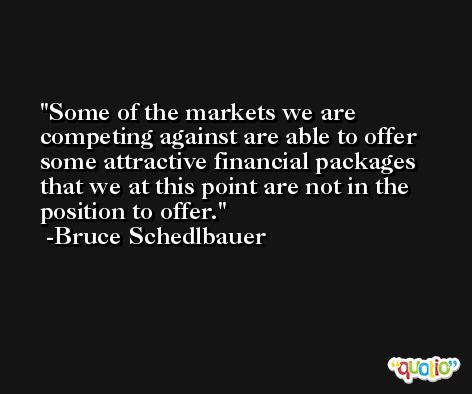 Some of the markets we are competing against are able to offer some attractive financial packages that we at this point are not in the position to offer. -Bruce Schedlbauer