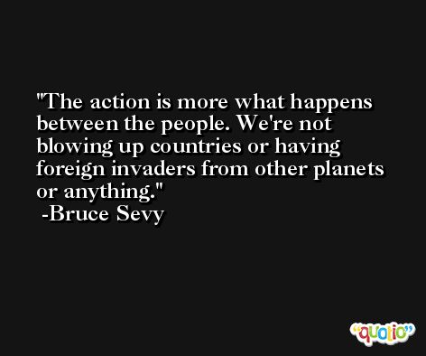 The action is more what happens between the people. We're not blowing up countries or having foreign invaders from other planets or anything. -Bruce Sevy