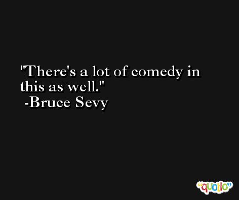 There's a lot of comedy in this as well. -Bruce Sevy