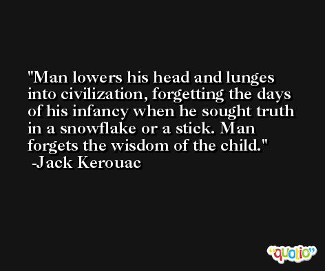 Man lowers his head and lunges into civilization, forgetting the days of his infancy when he sought truth in a snowflake or a stick. Man forgets the wisdom of the child. -Jack Kerouac