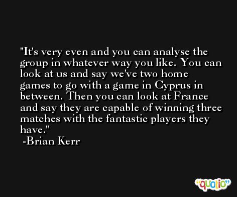It's very even and you can analyse the group in whatever way you like. You can look at us and say we've two home games to go with a game in Cyprus in between. Then you can look at France and say they are capable of winning three matches with the fantastic players they have. -Brian Kerr