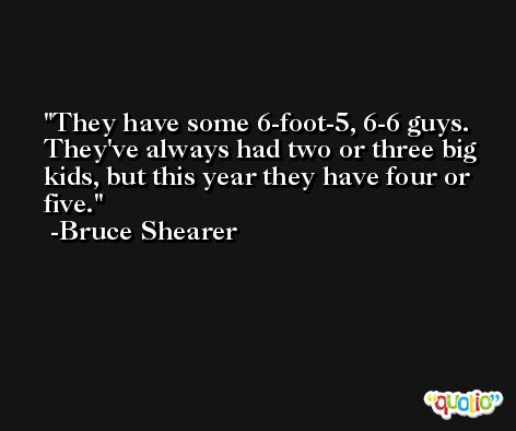 They have some 6-foot-5, 6-6 guys. They've always had two or three big kids, but this year they have four or five. -Bruce Shearer