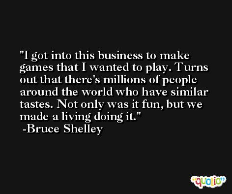 I got into this business to make games that I wanted to play. Turns out that there's millions of people around the world who have similar tastes. Not only was it fun, but we made a living doing it. -Bruce Shelley
