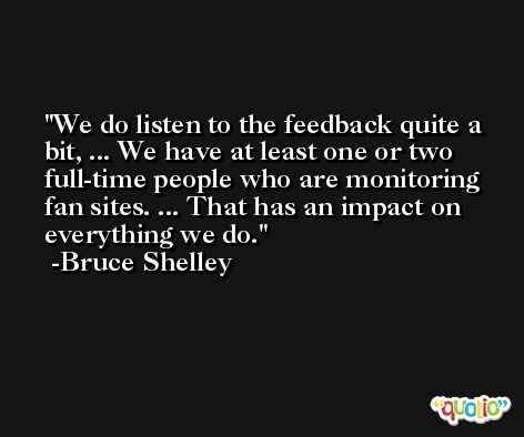 We do listen to the feedback quite a bit, ... We have at least one or two full-time people who are monitoring fan sites. ... That has an impact on everything we do. -Bruce Shelley