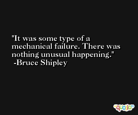 It was some type of a mechanical failure. There was nothing unusual happening. -Bruce Shipley