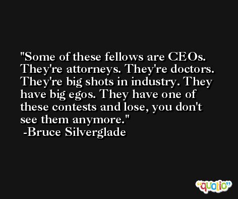 Some of these fellows are CEOs. They're attorneys. They're doctors. They're big shots in industry. They have big egos. They have one of these contests and lose, you don't see them anymore. -Bruce Silverglade