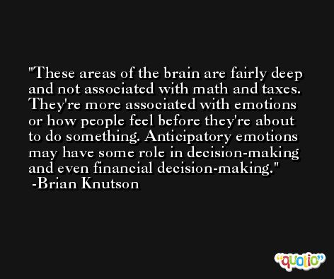 These areas of the brain are fairly deep and not associated with math and taxes. They're more associated with emotions or how people feel before they're about to do something. Anticipatory emotions may have some role in decision-making and even financial decision-making. -Brian Knutson
