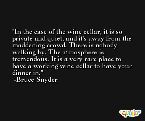 In the case of the wine cellar, it is so private and quiet, and it's away from the maddening crowd. There is nobody walking by. The atmosphere is tremendous. It is a very rare place to have a working wine cellar to have your dinner in. -Bruce Snyder