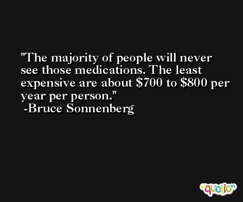 The majority of people will never see those medications. The least expensive are about $700 to $800 per year per person. -Bruce Sonnenberg