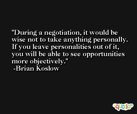 During a negotiation, it would be wise not to take anything personally. If you leave personalities out of it, you will be able to see opportunities more objectively. -Brian Koslow