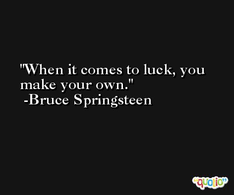 When it comes to luck, you make your own. -Bruce Springsteen