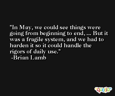 In May, we could see things were going from beginning to end, ... But it was a fragile system, and we had to harden it so it could handle the rigors of daily use. -Brian Lamb