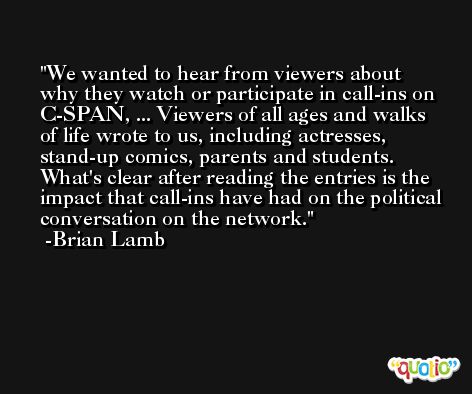 We wanted to hear from viewers about why they watch or participate in call-ins on C-SPAN, ... Viewers of all ages and walks of life wrote to us, including actresses, stand-up comics, parents and students. What's clear after reading the entries is the impact that call-ins have had on the political conversation on the network. -Brian Lamb