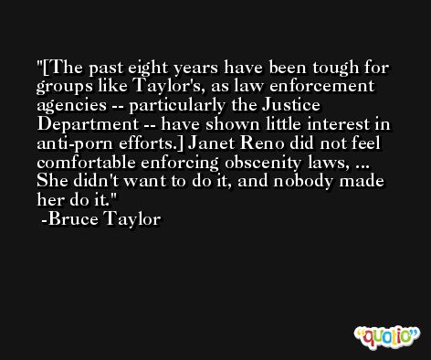 [The past eight years have been tough for groups like Taylor's, as law enforcement agencies -- particularly the Justice Department -- have shown little interest in anti-porn efforts.] Janet Reno did not feel comfortable enforcing obscenity laws, ... She didn't want to do it, and nobody made her do it. -Bruce Taylor