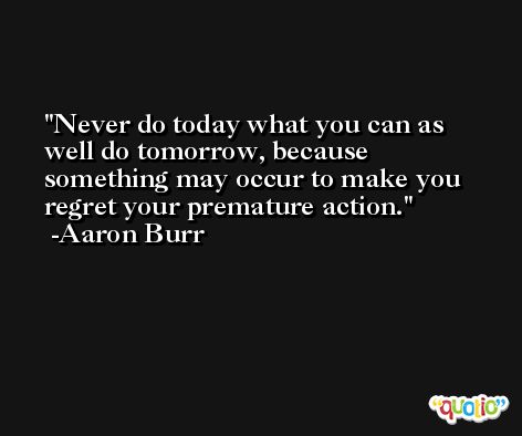 Never do today what you can as well do tomorrow, because something may occur to make you regret your premature action. -Aaron Burr