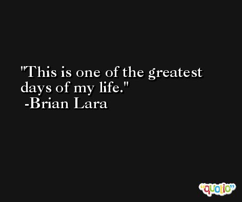 This is one of the greatest days of my life. -Brian Lara