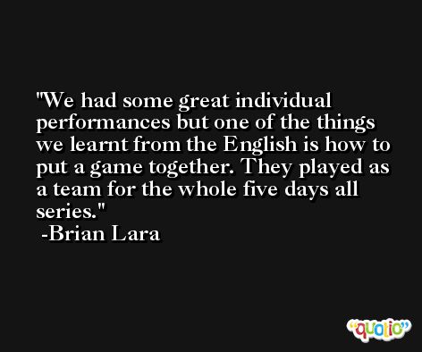 We had some great individual performances but one of the things we learnt from the English is how to put a game together. They played as a team for the whole five days all series. -Brian Lara