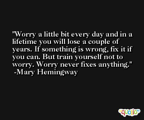 Worry a little bit every day and in a lifetime you will lose a couple of years. If something is wrong, fix it if you can. But train yourself not to worry. Worry never fixes anything. -Mary Hemingway