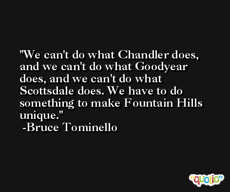 We can't do what Chandler does, and we can't do what Goodyear does, and we can't do what Scottsdale does. We have to do something to make Fountain Hills unique. -Bruce Tominello
