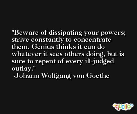 Beware of dissipating your powers; strive constantly to concentrate them. Genius thinks it can do whatever it sees others doing, but is sure to repent of every ill-judged outlay. -Johann Wolfgang von Goethe