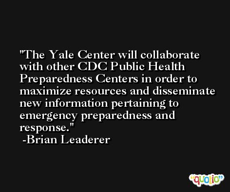 The Yale Center will collaborate with other CDC Public Health Preparedness Centers in order to maximize resources and disseminate new information pertaining to emergency preparedness and response. -Brian Leaderer