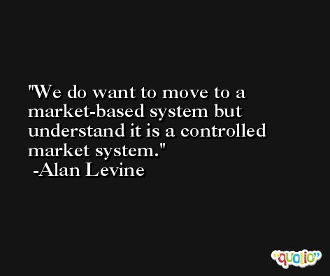 We do want to move to a market-based system but understand it is a controlled market system. -Alan Levine