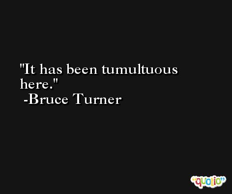It has been tumultuous here. -Bruce Turner
