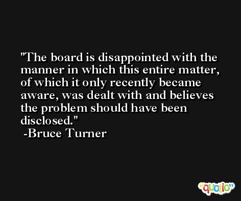 The board is disappointed with the manner in which this entire matter, of which it only recently became aware, was dealt with and believes the problem should have been disclosed. -Bruce Turner