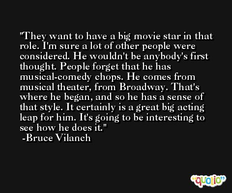 They want to have a big movie star in that role. I'm sure a lot of other people were considered. He wouldn't be anybody's first thought. People forget that he has musical-comedy chops. He comes from musical theater, from Broadway. That's where he began, and so he has a sense of that style. It certainly is a great big acting leap for him. It's going to be interesting to see how he does it. -Bruce Vilanch