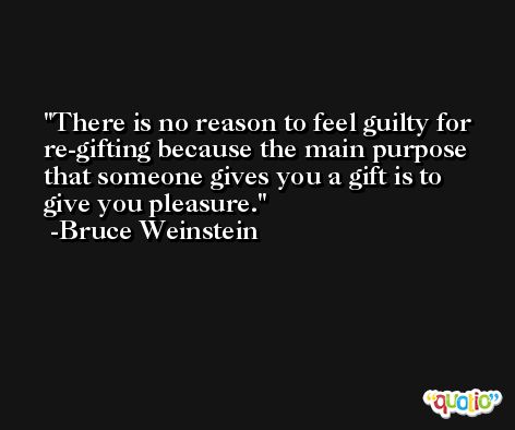 There is no reason to feel guilty for re-gifting because the main purpose that someone gives you a gift is to give you pleasure. -Bruce Weinstein
