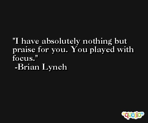 I have absolutely nothing but praise for you. You played with focus. -Brian Lynch